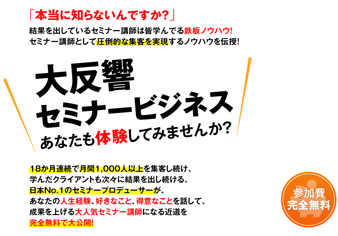 本当に知らないんですか？『結果を出しているセミナー講師』は皆学んでる鉄板ノウハウ！セミナー講師として圧倒的な集客を実現するノウハウを伝授！大反響セミナービジネスをあなたも体験してみませんか？18か月連続で月間1,000人以上を集客し続け、学んだクライアントも次々に結果を出し続ける、日本No1のセミナープロデューサーがあなたの人生経験、好きなこと、得意なことを話して、成果を上げる大人気セミナー講師になる近道を完全無料で大公開！