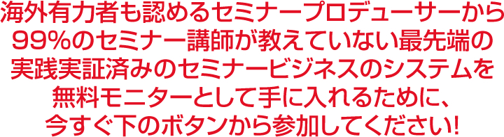 海外有力者も認めるセミナープロデューサーから９９％のセミナー講師が教えていない最先端の実践実証済みのセミナービジネスのシステムを無料モニターとして手に入れるために、今すぐ下のボタンから参加してください！