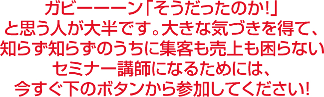 ガビーーーン「そうだったのか！」と思う人が大半です。大きな気づきを得て、知らず知らずのうちに集客も売上も困らないセミナー講師になるためには今すぐ下のボタンから参加してください！