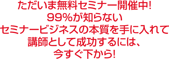 ただいま無料セミナー開催中！９９％が知らないセミナービジネスの本質を手に入れて講師として成功するには今すぐ下から！