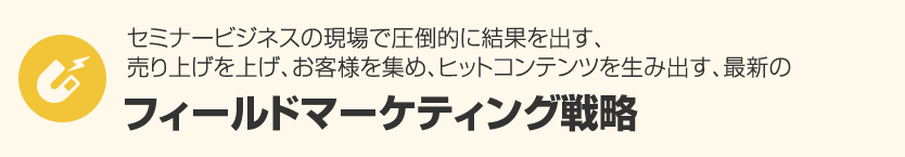 １．セミナービジネスの現場で圧倒的に結果を出す、売り上げを上げ、お客様を集め、ヒットコンテンツを生み出す、最新の『フィールドマーケティング戦略』