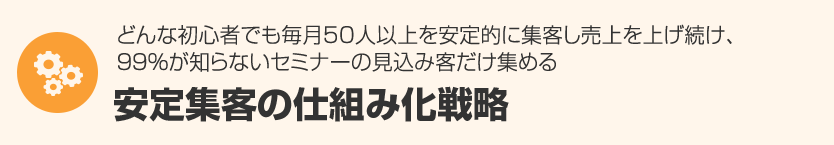 ２．どんな初心者でも毎月50人以上を安定的に集客し売上を上げ続け、９９％が知らないセミナーの見込み客だけ集める『安定集客の仕組み化』 