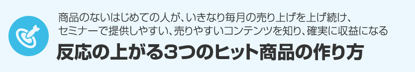 ６．商品のないはじめての人が、いきなり毎月の売り上げを上げ続け、セミナーでもっとも提供しやすいコンテンツ、売りやすいコンテンツを知り、セミナーで誰でも確実に収益になる『セミナービジネスで反応の上がる３つのヒット商品の作り方』 