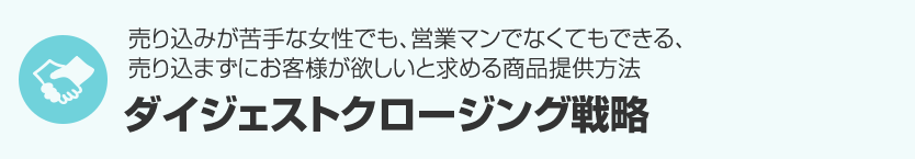 ７．売り込みが苦手な女性でも、営業マンでなくてもできる、売り込まずにお客様が欲しいと求める商品提供方法『ダイジェストクロージング戦略』 